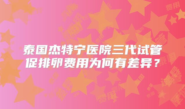 泰国杰特宁医院三代试管促排卵费用为何有差异？