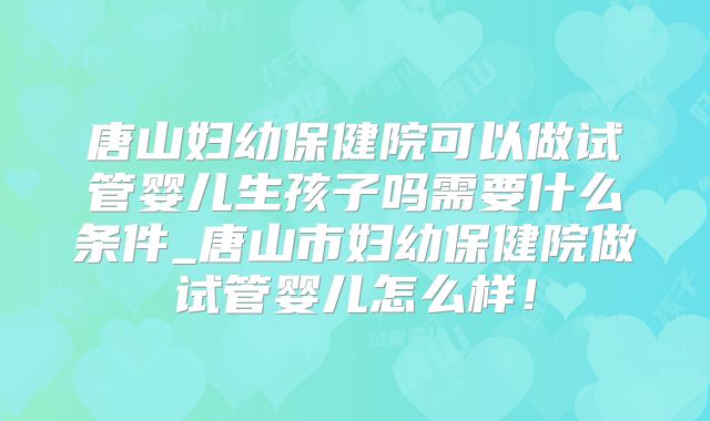 唐山妇幼保健院可以做试管婴儿生孩子吗需要什么条件_唐山市妇幼保健院做试管婴儿怎么样!