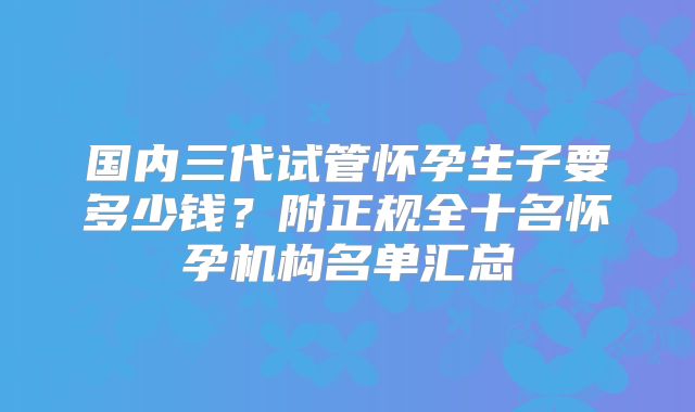 国内三代试管怀孕生子要多少钱？附正规全十名怀孕机构名单汇总
