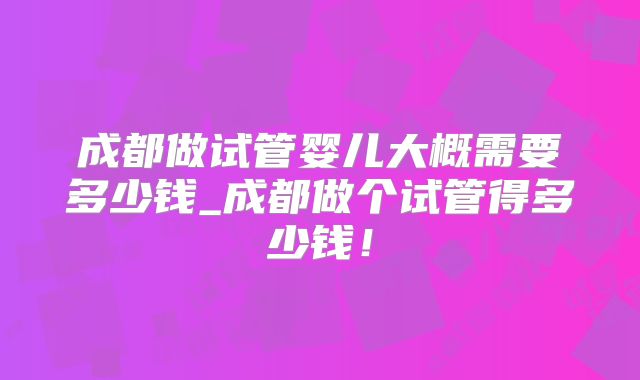 成都做试管婴儿大概需要多少钱_成都做个试管得多少钱！