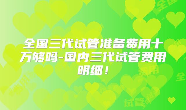 全国三代试管准备费用十万够吗-国内三代试管费用明细！