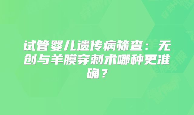 试管婴儿遗传病筛查:无创与羊膜穿刺术哪种更准确?