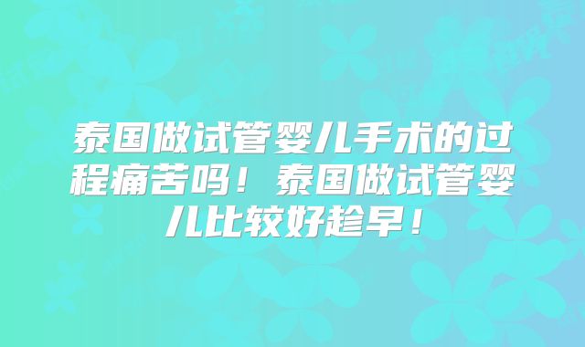 泰国做试管婴儿手术的过程痛苦吗！泰国做试管婴儿比较好趁早！