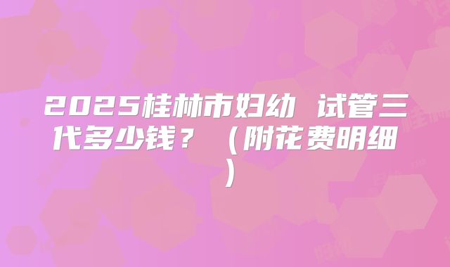 2025桂林市妇幼 试管三代多少钱?(附花费明细)