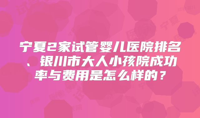 宁夏2家试管婴儿医院排名、银川市大人小孩院成功率与费用是怎么样的?