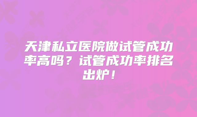天津私立医院做试管成功率高吗？试管成功率排名出炉！