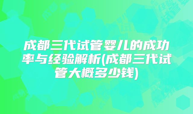 成都三代试管婴儿的成功率与经验解析(成都三代试管大概多少钱)
