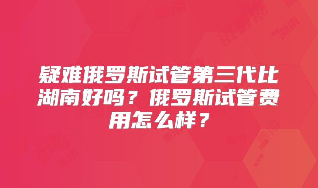 疑难俄罗斯试管第三代比湖南好吗？俄罗斯试管费用怎么样？