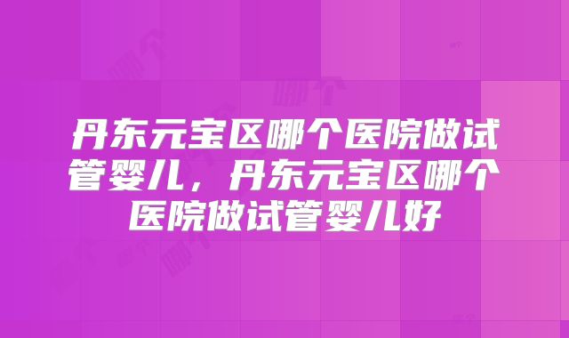 丹东元宝区哪个医院做试管婴儿，丹东元宝区哪个医院做试管婴儿好