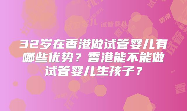32岁在香港做试管婴儿有哪些优势?香港能不能做试管婴儿生孩子?