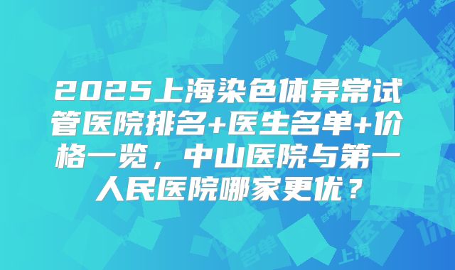 2025上海染色体异常试管医院排名+医生名单+价格一览,中山医院与第一人民医院哪家更优?