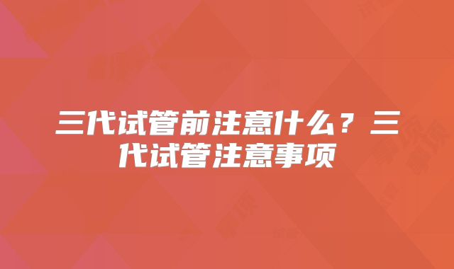 三代试管前注意什么？三代试管注意事项