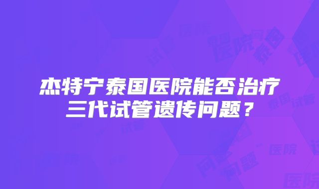 杰特宁泰国医院能否治疗三代试管遗传问题？
