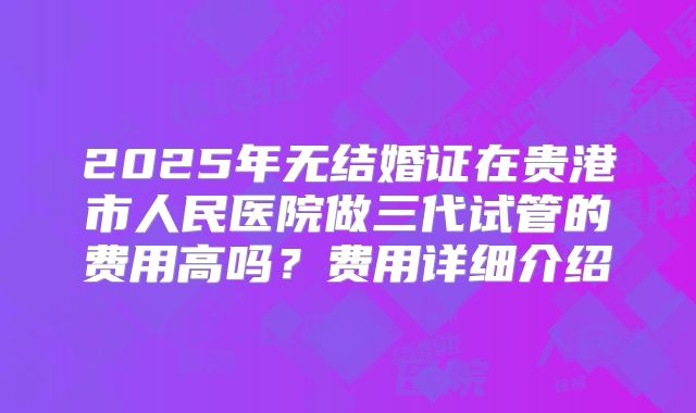 2025年无结婚证在贵港市人民医院做三代试管的费用高吗？费用详细介绍