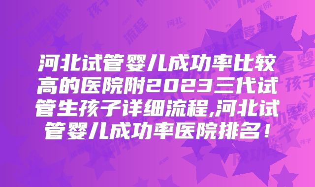 河北试管婴儿成功率比较高的医院附2023三代试管生孩子详细流程,河北试管婴儿成功率医院排名!