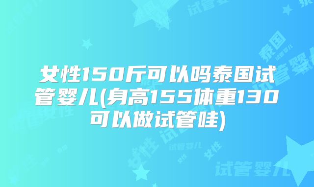 女性150斤可以吗泰国试管婴儿(身高155体重130可以做试管哇)