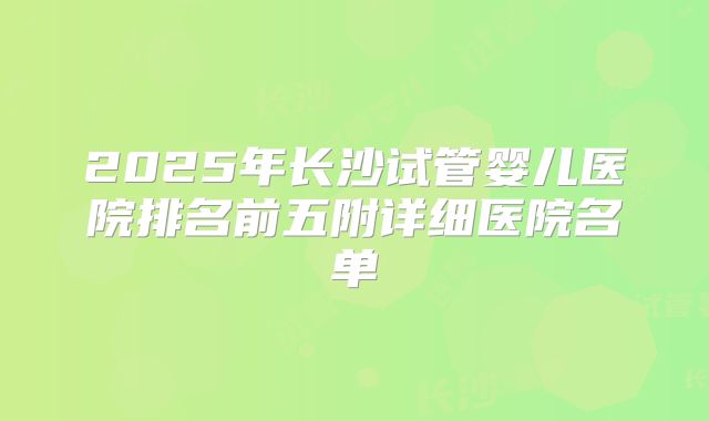 2025年长沙试管婴儿医院排名前五附详细医院名单