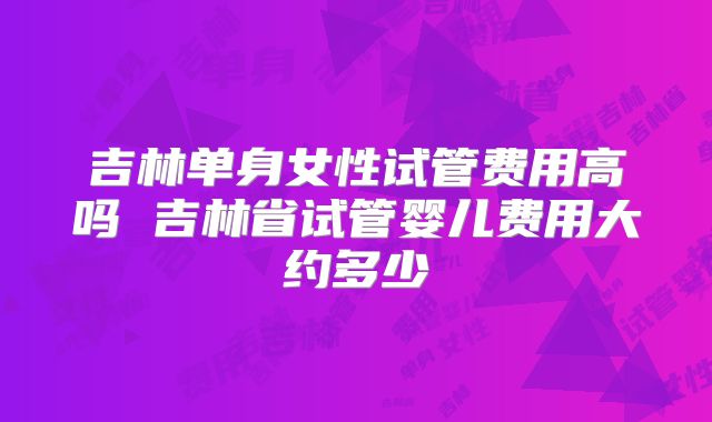 吉林单身女性试管费用高吗 吉林省试管婴儿费用大约多少