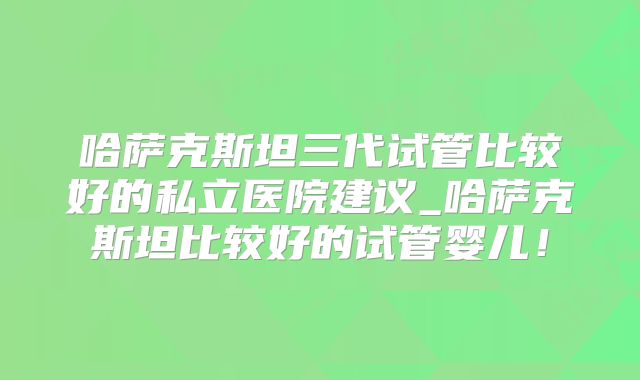 哈萨克斯坦三代试管比较好的私立医院建议_哈萨克斯坦比较好的试管婴儿!