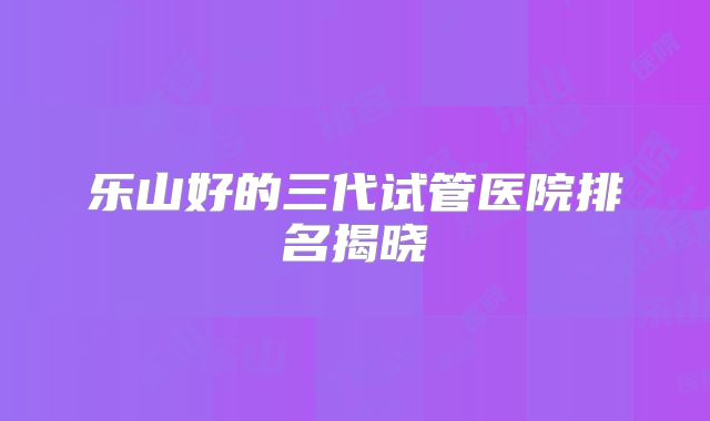 乐山好的三代试管医院排名揭晓