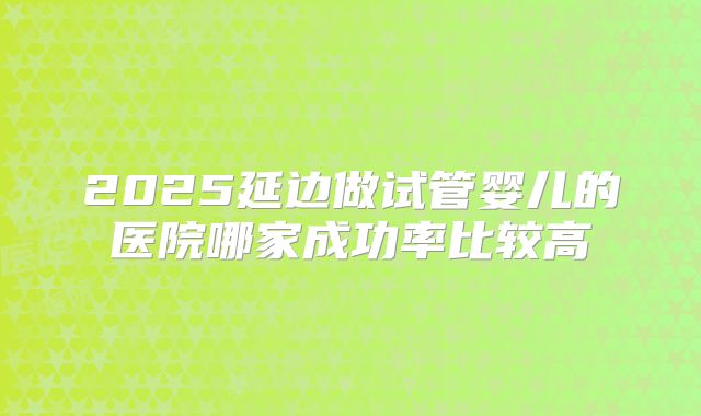 2025延边做试管婴儿的医院哪家成功率比较高