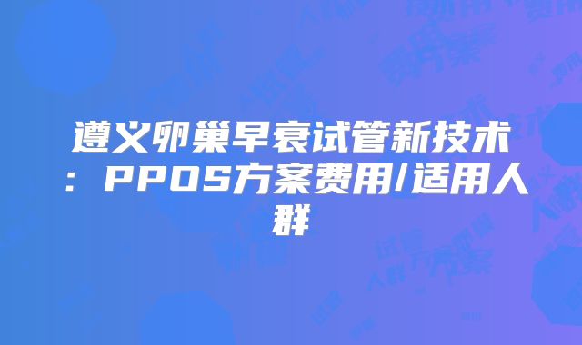 遵义卵巢早衰试管新技术：PPOS方案费用/适用人群