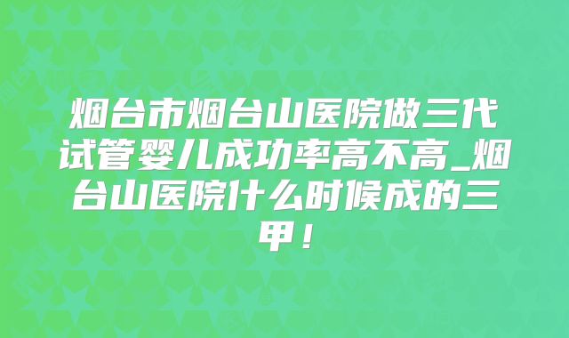 烟台市烟台山医院做三代试管婴儿成功率高不高_烟台山医院什么时候成的三甲！
