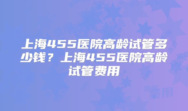 上海455医院高龄试管多少钱?上海455医院高龄试管费用