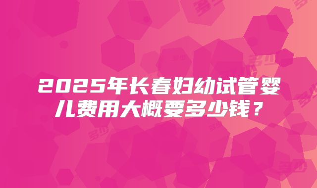 2025年长春妇幼试管婴儿费用大概要多少钱？