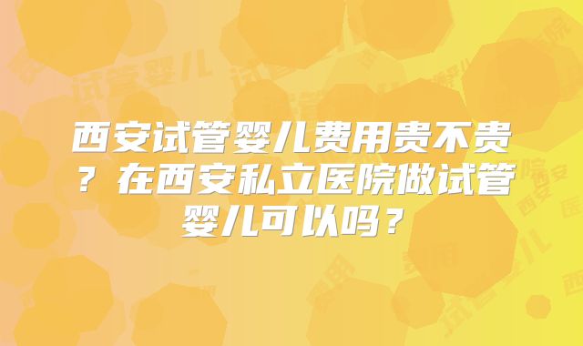 西安试管婴儿费用贵不贵？在西安私立医院做试管婴儿可以吗？