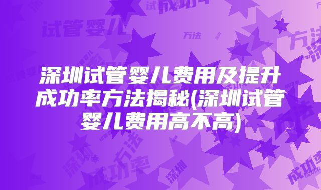 深圳试管婴儿费用及提升成功率方法揭秘(深圳试管婴儿费用高不高)