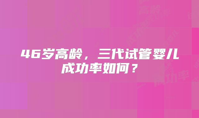 46岁高龄，三代试管婴儿成功率如何？