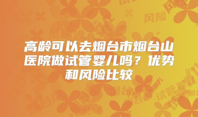 高龄可以去烟台市烟台山医院做试管婴儿吗？优势和风险比较