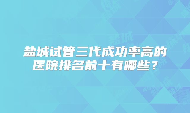 盐城试管三代成功率高的医院排名前十有哪些？