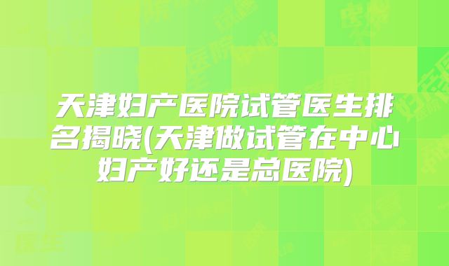 天津妇产医院试管医生排名揭晓(天津做试管在中心妇产好还是总医院)