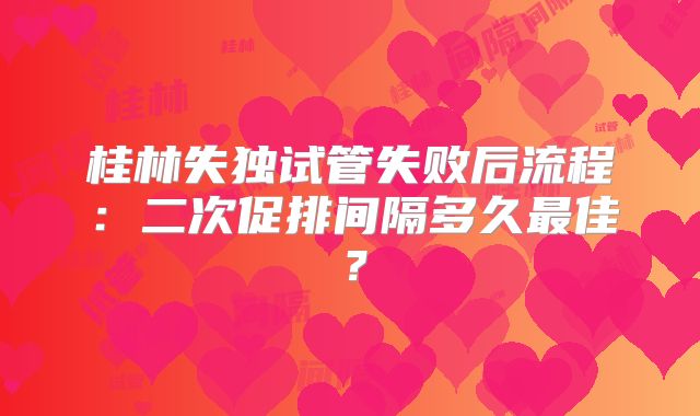 桂林失独试管失败后流程:二次促排间隔多久最佳?