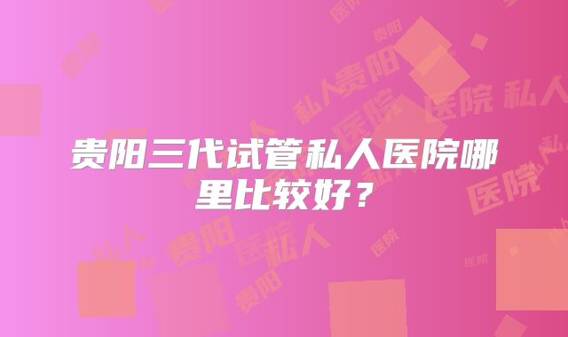 贵阳三代试管私人医院哪里比较好？