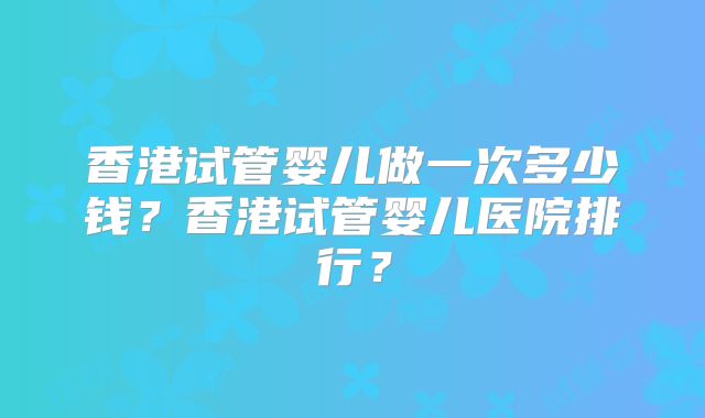 香港试管婴儿做一次多少钱?香港试管婴儿医院排行?