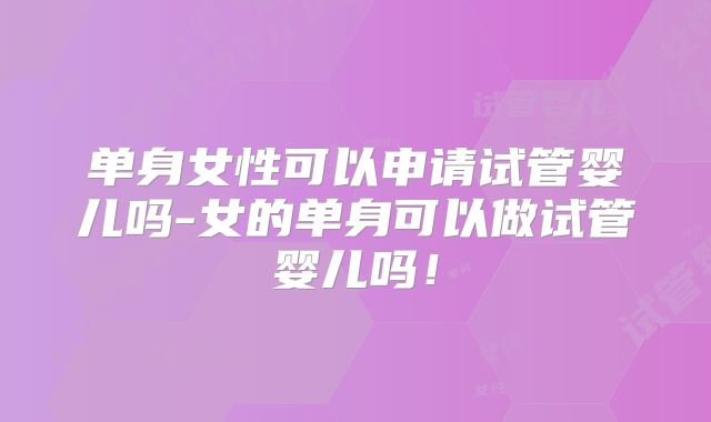 单身女性可以申请试管婴儿吗-女的单身可以做试管婴儿吗！