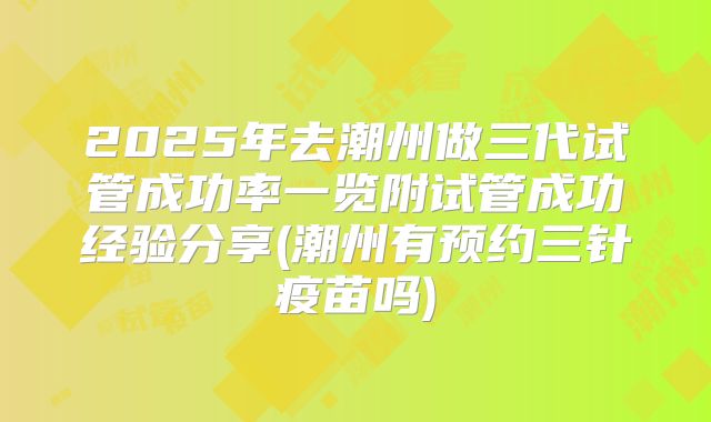 2025年去潮州做三代试管成功率一览附试管成功经验分享(潮州有预约三针疫苗吗)