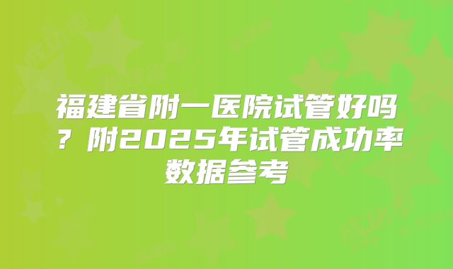 福建省附一医院试管好吗？附2025年试管成功率数据参考