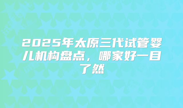 2025年太原三代试管婴儿机构盘点，哪家好一目了然