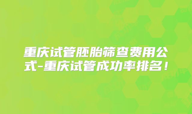 重庆试管胚胎筛查费用公式-重庆试管成功率排名！