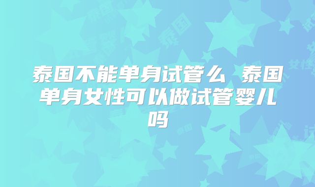 泰国不能单身试管么 泰国单身女性可以做试管婴儿吗