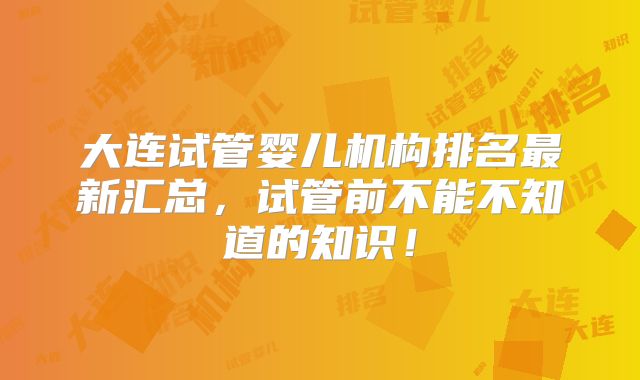 大连试管婴儿机构排名最新汇总，试管前不能不知道的知识！