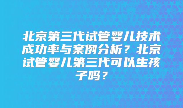 北京第三代试管婴儿技术成功率与案例分析？北京试管婴儿第三代可以生孩子吗？