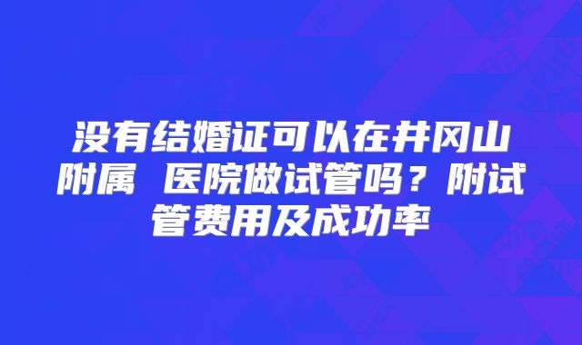 没有结婚证可以在井冈山附属 医院做试管吗?附试管费用及成功率