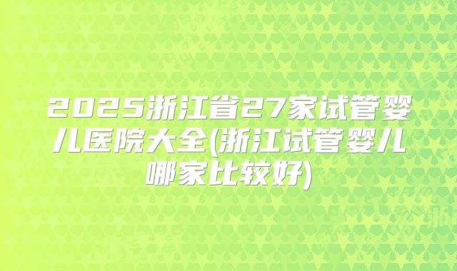 2025浙江省27家试管婴儿医院大全(浙江试管婴儿哪家比较好)