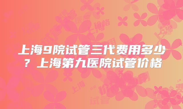 上海9院试管三代费用多少?上海第九医院试管价格