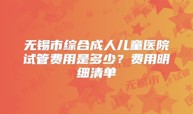 无锡市综合成人儿童医院试管费用是多少？费用明细清单